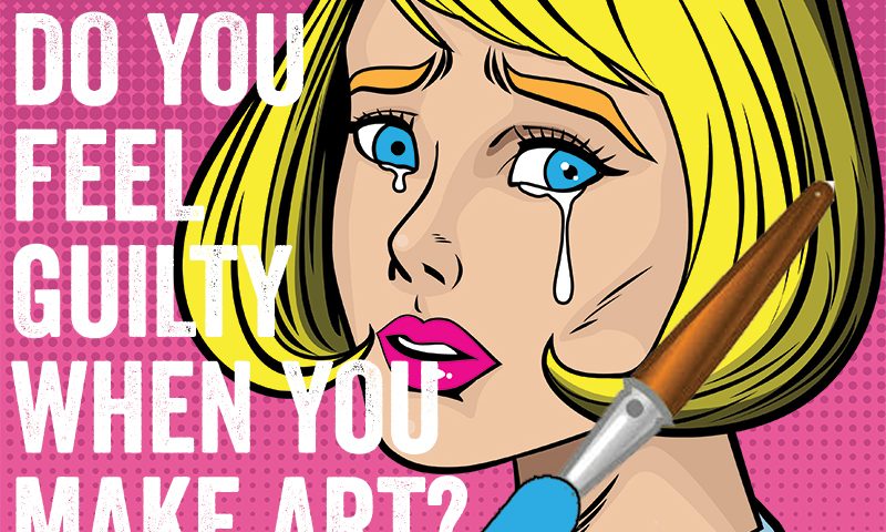 do you feel guilty when you make art?